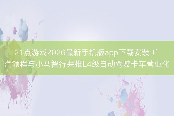 21点游戏2026最新手机版app下载安装 广汽领程与小马智行共推L4级自动驾驶卡车营业化