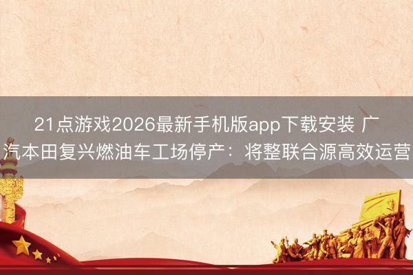 21点游戏2026最新手机版app下载安装 广汽本田复兴燃油车工场停产:将整联合源高效运营