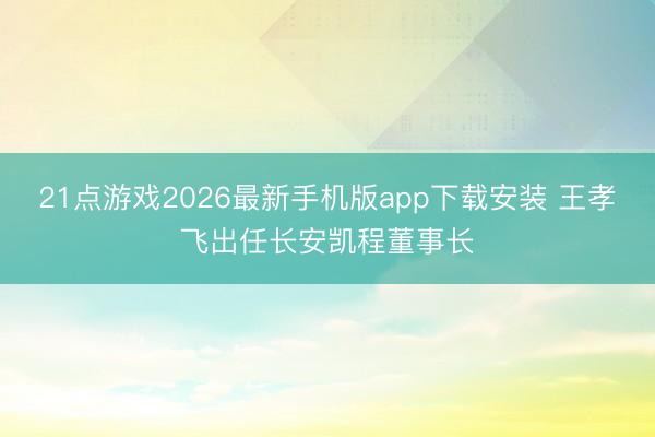 21点游戏2026最新手机版app下载安装 王孝飞出任长安凯程董事长