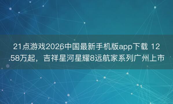 21点游戏2026中国最新手机版app下载 12.58万起，吉祥星河星耀8远航家系列广州上市