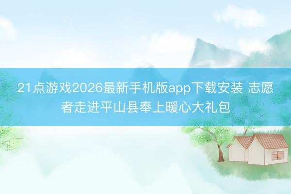 21点游戏2026最新手机版app下载安装 志愿者走进平山县奉上暖心大礼包