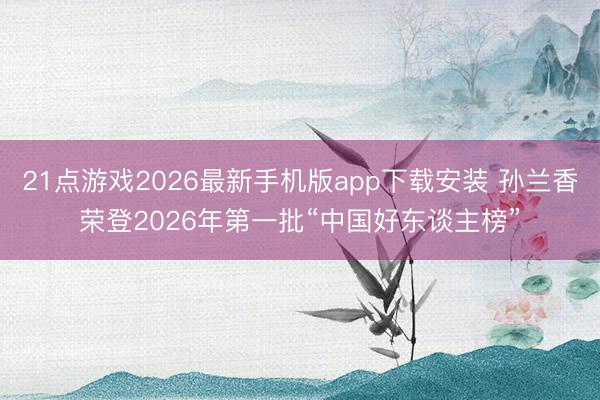 21点游戏2026最新手机版app下载安装 孙兰香荣登2026年第一批“中国好东谈主榜”