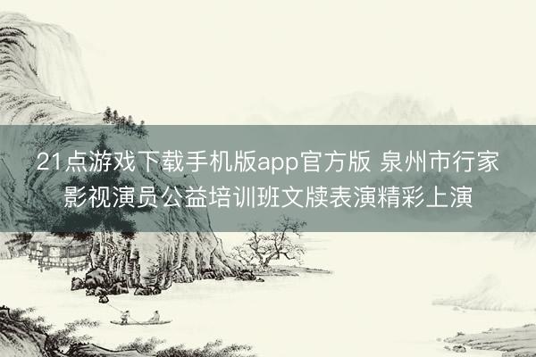21点游戏下载手机版app官方版 泉州市行家影视演员公益培训班文牍表演精彩上演