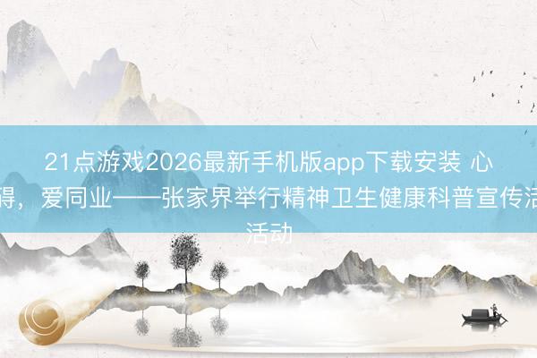 21点游戏2026最新手机版app下载安装 心无碍，爱同业——张家界举行精神卫生健康科普宣传活动