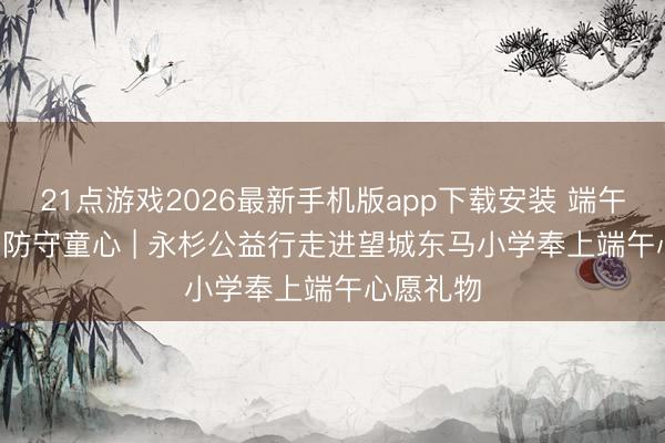 21点游戏2026最新手机版app下载安装 端午有 “锂” 防守童心 | 永杉公益行走进望城东马小学奉上端午心愿礼物