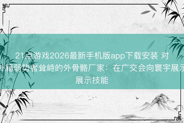 21点游戏2026最新手机版app下载安装 对话让外籍弱势者耸峙的外骨骼厂家：在广交会向寰宇展示技能