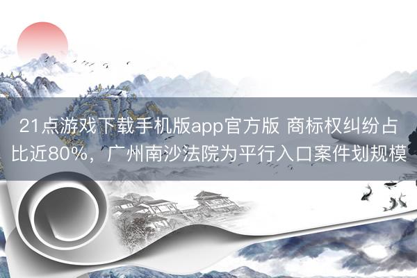 21点游戏下载手机版app官方版 商标权纠纷占比近80%，广州南沙法院为平行入口案件划规模