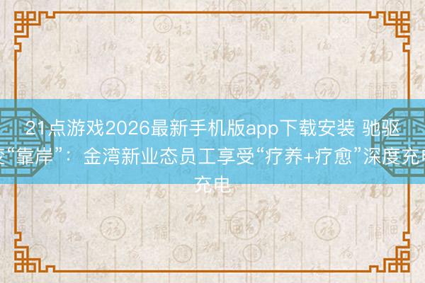 21点游戏2026最新手机版app下载安装 驰驱变“靠岸”:金湾新业态员工享受“疗养+疗愈”深度充电