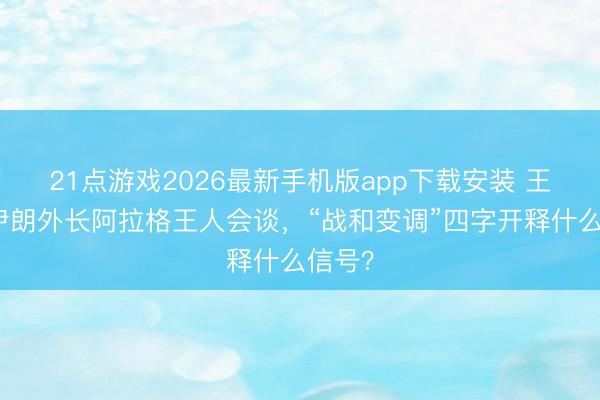 21点游戏2026最新手机版app下载安装 王毅同伊朗外长阿拉格王人会谈，“战和变调”四字开释什么信号？