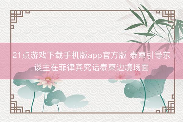 21点游戏下载手机版app官方版 泰柬引导东谈主在菲律宾究诘泰柬边境场面