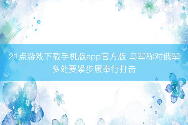 21点游戏下载手机版app官方版 乌军称对俄军多处要紧步履奉行打击