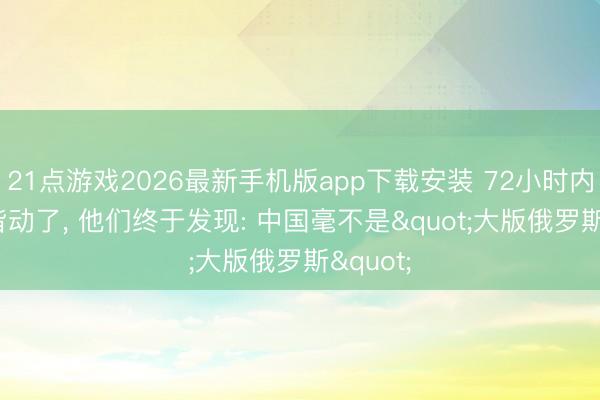 21点游戏2026最新手机版app下载安装 72小时内， 泰西皆动了， 他们终于发现: 中国毫不是"大版俄罗斯"