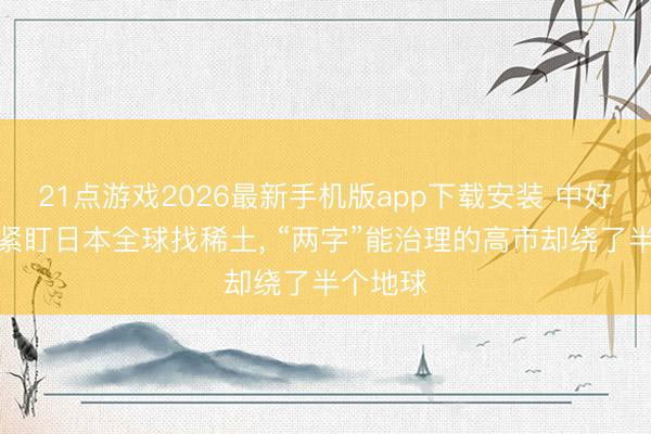 21点游戏2026最新手机版app下载安装 中好意思俄紧盯日本全球找稀土， “两字”能治理的高市却绕了半个地球