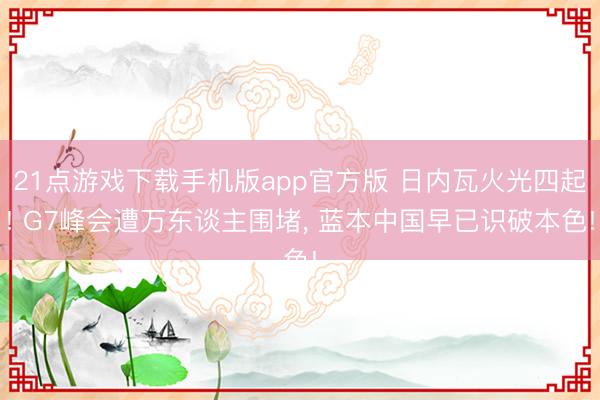 21点游戏下载手机版app官方版 日内瓦火光四起! G7峰会遭万东谈主围堵， 蓝本中国早已识破本色!