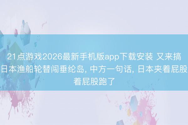 21点游戏2026最新手机版app下载安装 又来搞事? 日本渔船轮替闯垂纶岛, 中方一句话, 日本夹着屁股跑了