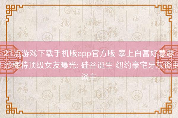21点游戏下载手机版app官方版 攀上白富好意思! 沙梅特顶级女友曝光: 硅谷诞生 纽约豪宅牙东谈主